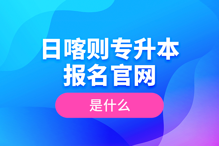 日喀則專升本報(bào)名官網(wǎng)是什么？