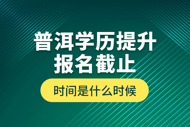 普洱學(xué)歷提升報(bào)名截止時(shí)間是什么時(shí)候？