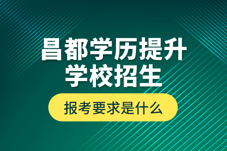 昌都學歷提升學校招生報考要求是什么？