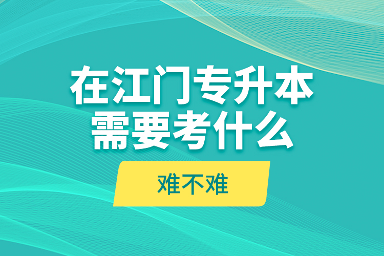 在江門專升本需要考什么？難不難？