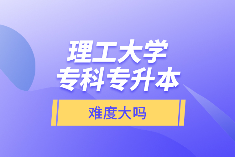 理工大學(xué)專(zhuān)科專(zhuān)升本，難度大嗎？