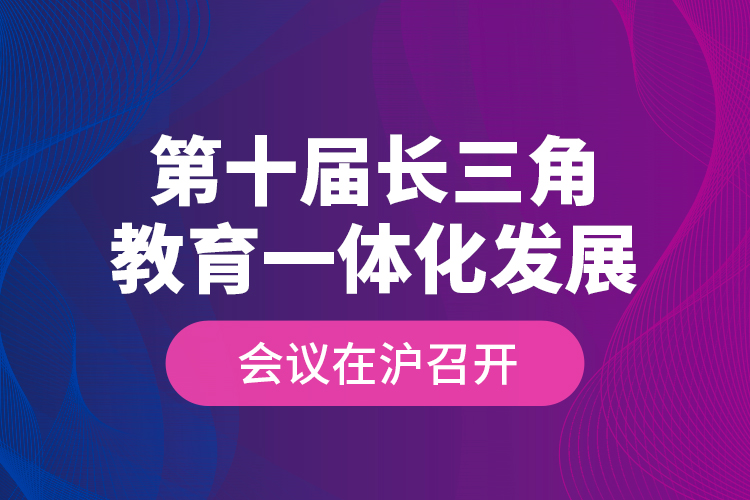 第十屆長三角教育一體化發(fā)展會(huì)議在滬召開